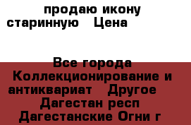 продаю икону старинную › Цена ­ 300 000 - Все города Коллекционирование и антиквариат » Другое   . Дагестан респ.,Дагестанские Огни г.